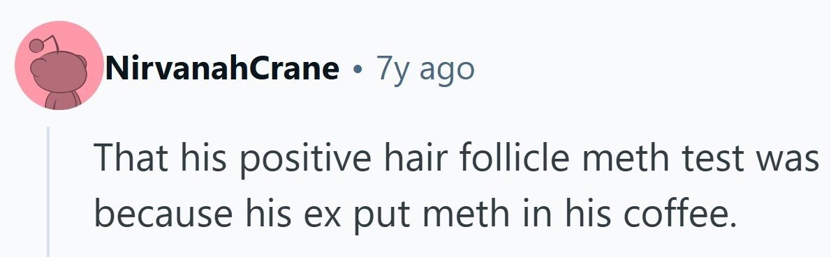NirvanahCrane . 7y ago That his positive hair follicle meth test was because his ex put meth in his coffee.