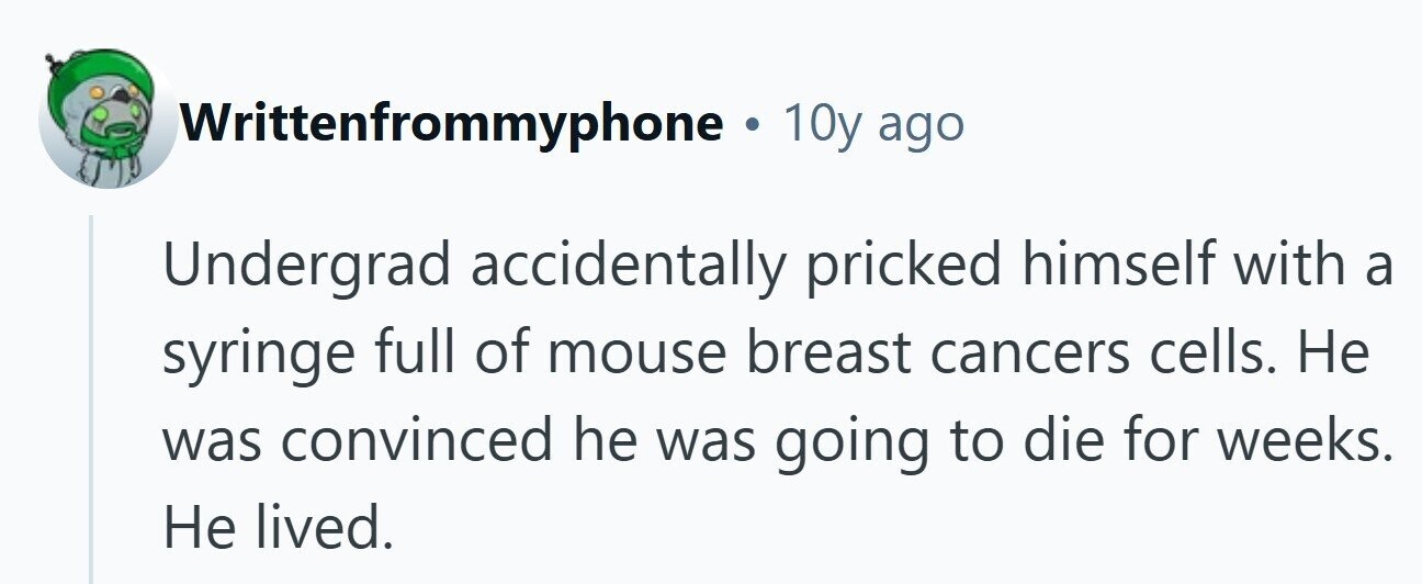 Writtenfrommyphone . 10y ago Undergrad accidentally pricked himself with a syringe full of mouse breast cancers cells. Не was convinced he was going to die for weeks. Не lived.