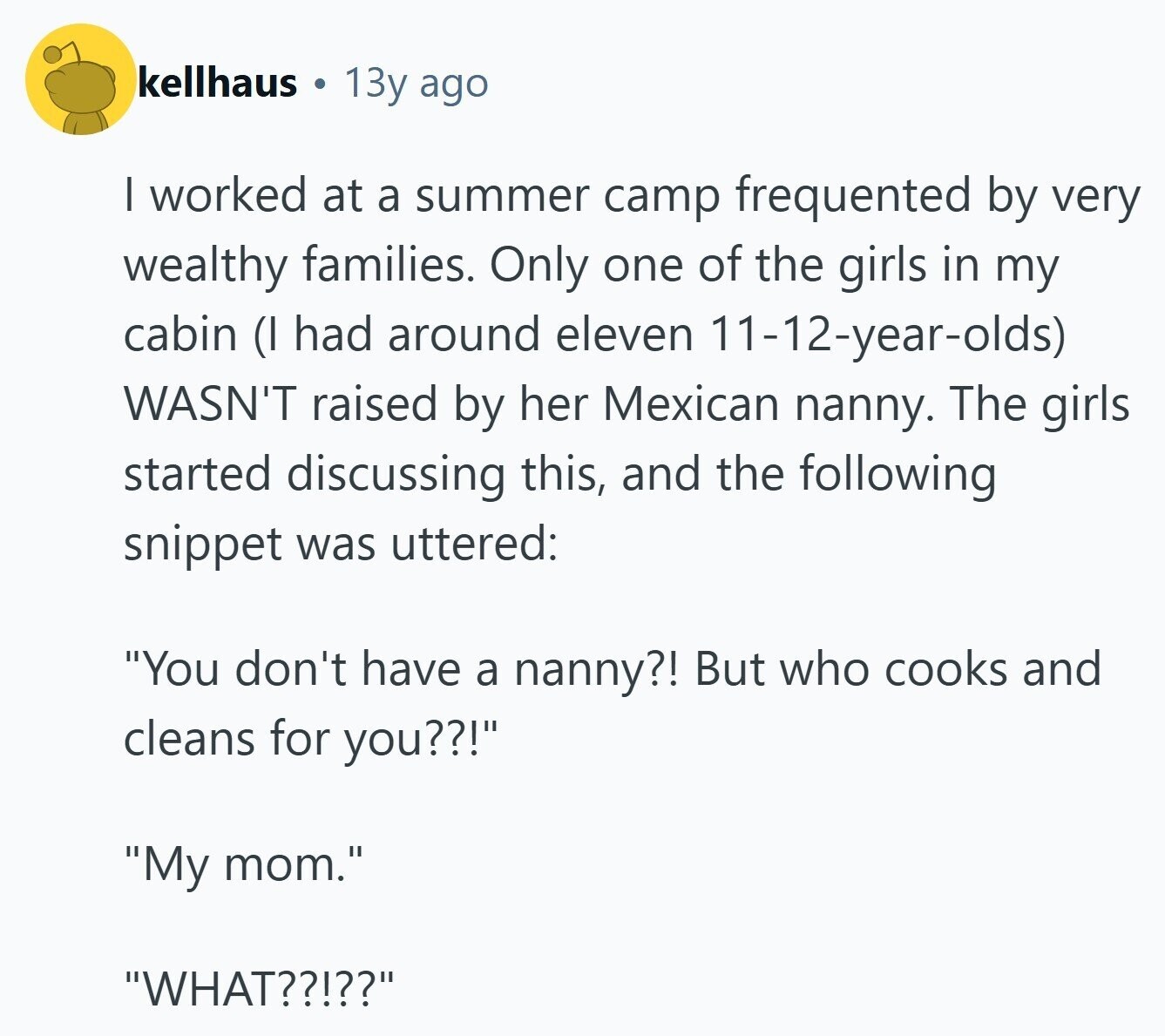 kellhaus 13y ago I worked at a summer camp frequented by very wealthy families. Only one of the girls in my cabin (I had around eleven 11-12-year-olds) WASN'T raised by her Mexican nanny. The girls started discussing this, and the following snippet was uttered: You don't have a nanny?! But who cooks and cleans for you??! My mom. WHAT??!??