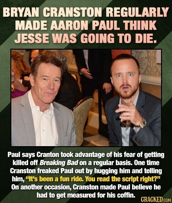 BRYAN CRANSTON REGULARLY MADE AARON PAUL THINK JESSE WAS GOING TO DIE. Paul says Cranton took advantage of his fear of getting killed off Breaking Bad on a regular basis. One time Cranston freaked Paul out by hugging him and telling him, It's been a fun ride. You read the script right? On another occasion, Cranston made Paul believe he had to get measured for his coffin. CRACKED.COM