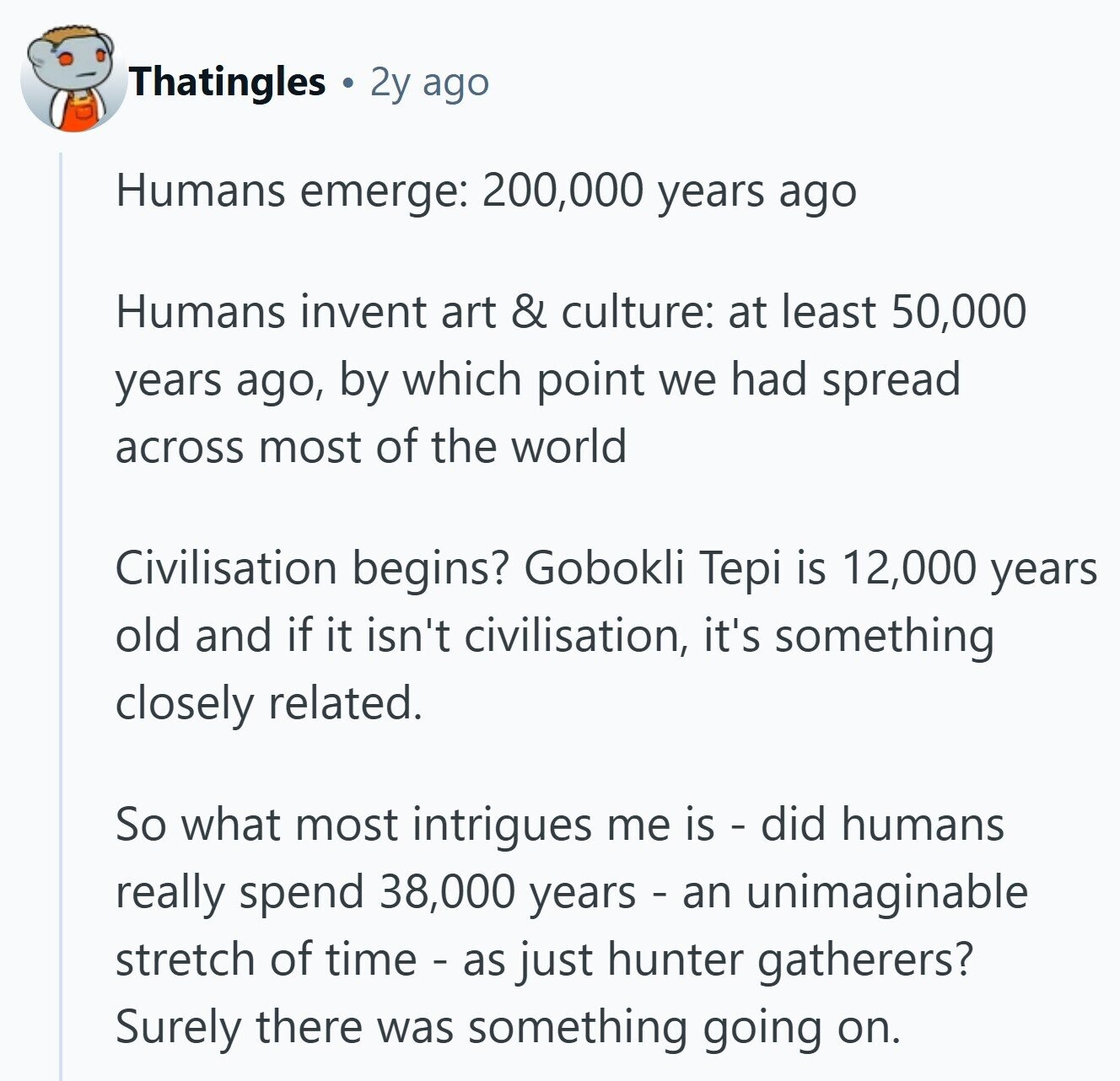 Thatingles 2y ago Humans emerge: 200,000 years ago Humans invent art & culture: at least 50,000 years ago, by which point we had spread across most of the world Civilisation begins? Gobokli Tepi is 12,000 years old and if it isn't civilisation, it's something closely related. So what most intrigues me is - did humans really spend 38,000 years - an unimaginable stretch of time - as just hunter gatherers? Surely there was something going on.