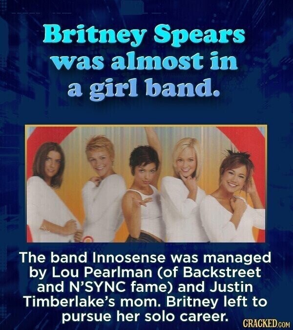 Britney Spears was almost in a girl band. The band Innosense was managed by Lou Pearlman (of Backstreet and N'SYNC fame) and Justin Timberlake's mom. Britney left to pursue her solo career. CRACKED.COM