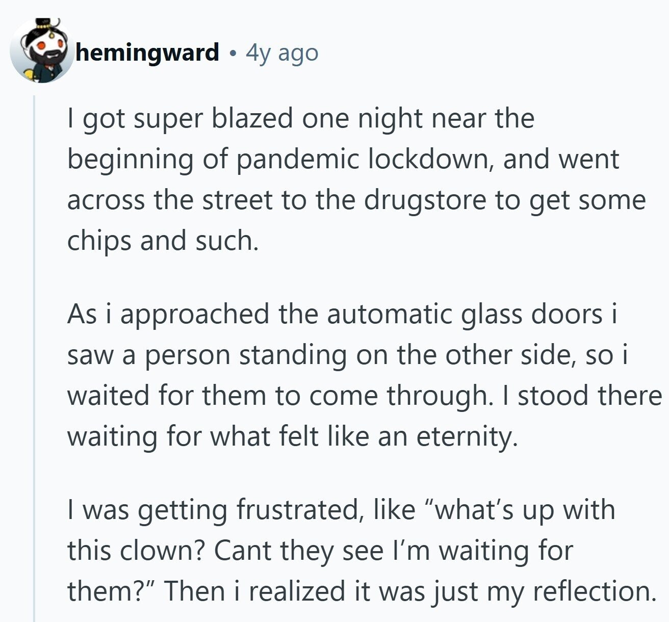 hemingward 4y ago I got super blazed one night near the beginning of pandemic lockdown, and went across the street to the drugstore to get some chips and such. As i approached the automatic glass doors i saw a person standing on the other side, SO i waited for them to come through. I stood there waiting for what felt like an eternity. I was getting frustrated, like what's up with this clown? Cant they see I'm waiting for them? Then i realized it was just my reflection. 