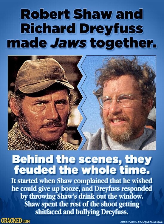 Robert Shaw and Richard Dreyfuss made Jaws together. Behind the scenes, they feuded the whole time. It started when Shaw complained that he wished he could give up booze, and Dreyfuss responded by throwing Shaw's drink out the window. Shaw spent the rest of the shoot getting shitfaced and bullying Dreyfuss. CRACKED.COM https://youtu.be/QgOzzOuR5wE