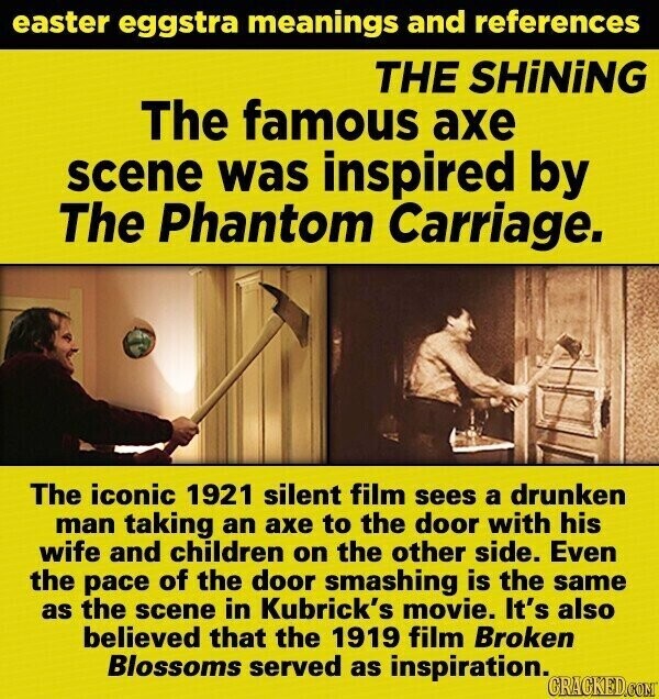 easter eggstra meanings and references THE SHiNiNG The famous axe scene was inspired by The Phantom Carriage. The iconic 1921 silent film sees a drunken man taking an axe to the door with his wife and children on the other side. Even the pace of the door smashing is the same as the scene in Kubrick's movie. It's also believed that the 1919 film Broken Blossoms served as inspiration. GRACKED.COM