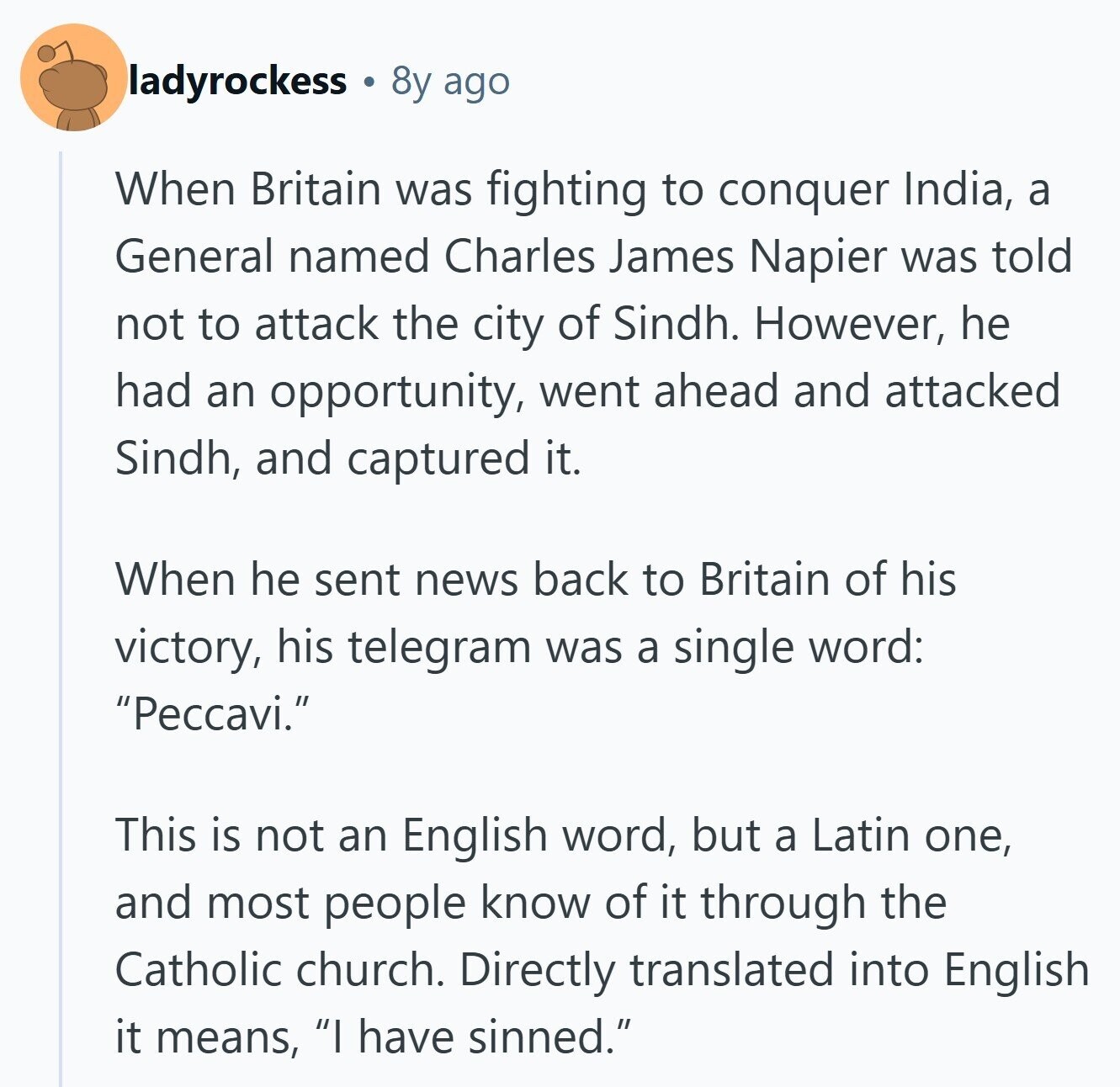 ladyrockess 8y ago When Britain was fighting to conquer India, a General named Charles James Napier was told not to attack the city of Sindh. However, he had an opportunity, went ahead and attacked Sindh, and captured it. When he sent news back to Britain of his victory, his telegram was a single word: Peccavi. This is not an English word, but a Latin one, and most people know of it through the Catholic church, Directly translated into English it means, I have sinned.