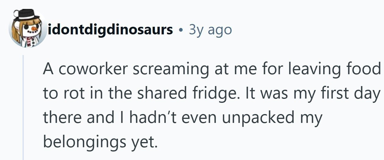 idontdigdinosaurs . Зу ago A coworker screaming at me for leaving food to rot in the shared fridge. It was my first day there and I hadn't even unpacked my belongings yet.