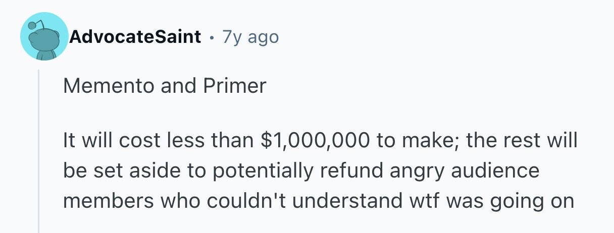 AdvocateSaint . 7y ago Memento and Primer It will cost less than $1,000,000 to make; the rest will be set aside to potentially refund angry audience members who couldn't understand wtf was going on