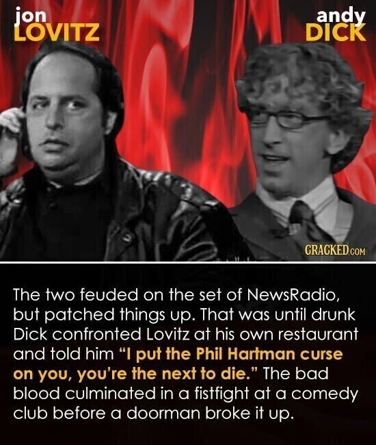 jon andy LOVITZ DICK CRACKED.COM The two feuded on the set of NewsRadio, but patched things up. That was until drunk Dick confronted Lovitz at his own restaurant and told him I put the Phil Hartman curse on you, you're the next to die. The bad blood culminated in a fistfight at a comedy club before a doorman broke it up.