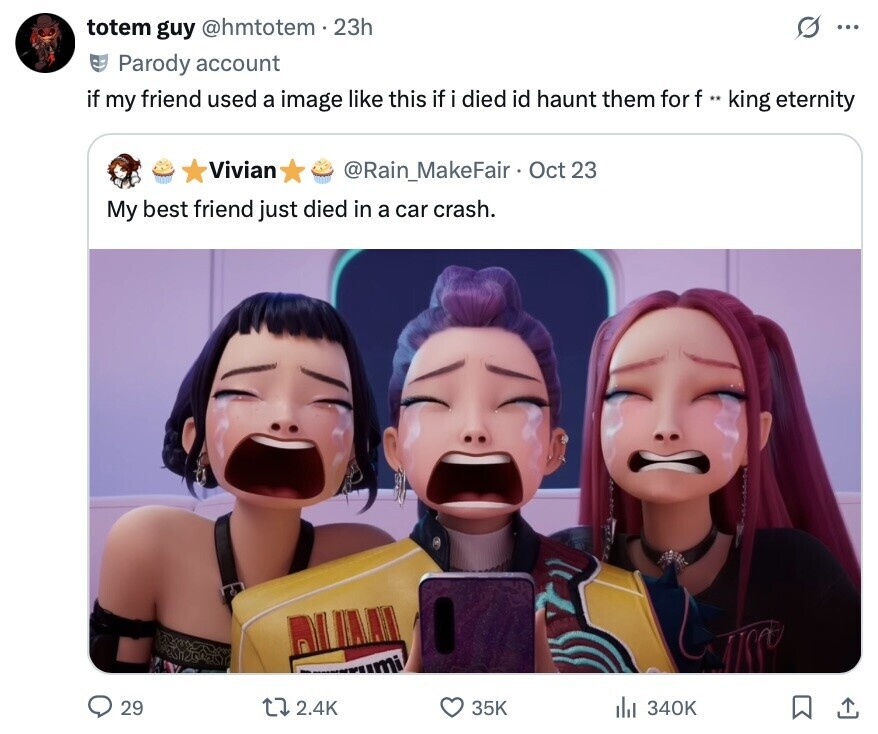 O totem guy @hmtotem . 23h ... Parody account if my friend used a image like this if i died id haunt them for f ** king eternity Vivian @Rain_MakeFair Oct 23 My best friend just died in a car crash. 29 2.4K 35K 340K 