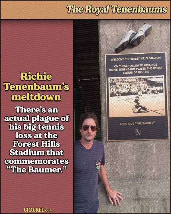 The Royal Tenenbaums WELCOME TO FOREST HILLS STADIUM ON THESE HALLOWED GROUNDS RICHIE TENENBAUM PLAYED THE WORST Richie TENNIS OF HIS LIFE Tenenbaum's meltdown There's an actual plague of LONG LIVE THE BAUMER his big tennis FH loss at the Forest Hills Stadium that commemorates The Baumer. CRACKED.COM