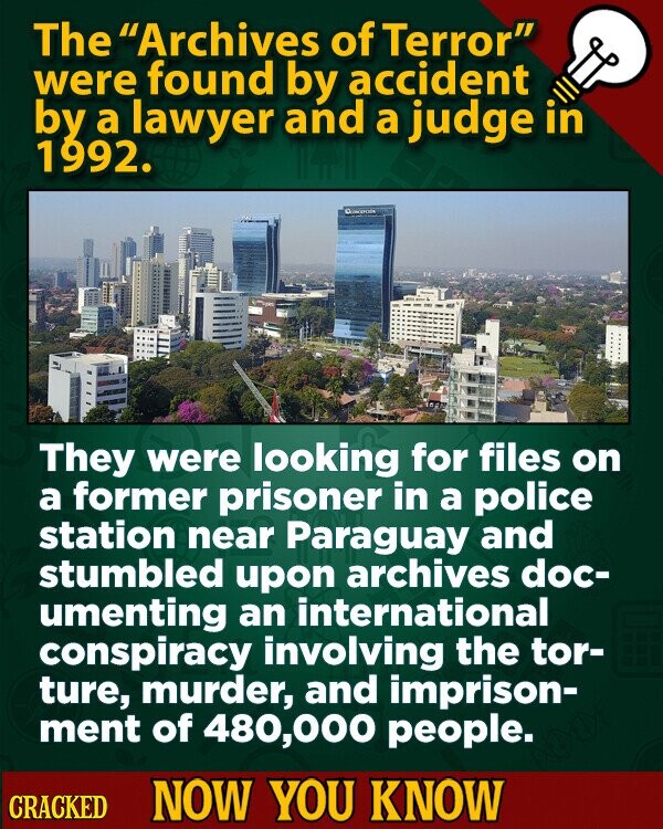 The Archives of Terror were found by accident by a lawyer and a judge in 1992. They were looking for files on a former prisoner in a police station near Paraguay and stumbled upon archives doc- umenting an international conspiracy involving the tor- ture, murder, and imprison- ment of 480,000 people. CRACKED NOW YOU KNOW