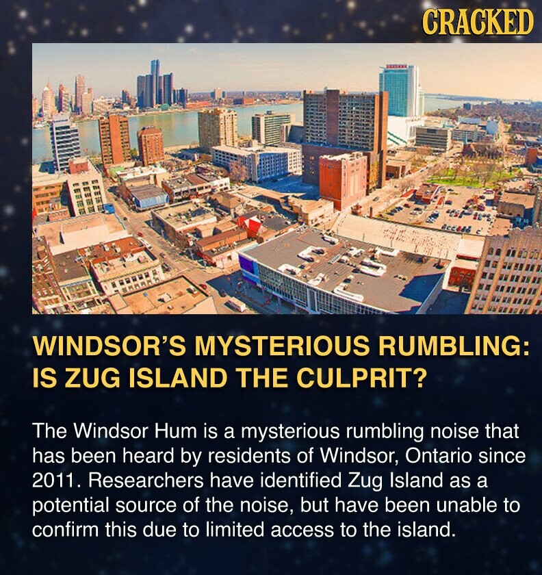 CRACKED WINDSOR'S MYSTERIOUS RUMBLING: IS ZUG ISLAND THE CULPRIT? The Windsor Hum is a mysterious rumbling noise that has been heard by residents of Windsor, Ontario since 2011. Researchers have identified Zug Island as a potential source of the noise, but have been unable to confirm this due to limited access to the island.