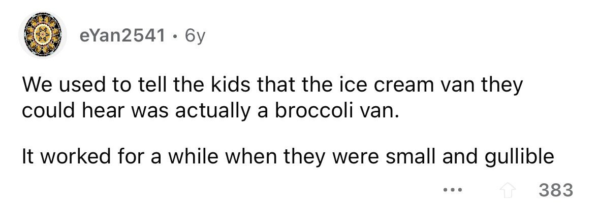 eYan2541 . 6y We used to tell the kids that the ice cream van they could hear was actually a broccoli van. It worked for a while when they were small and gullible ... 383