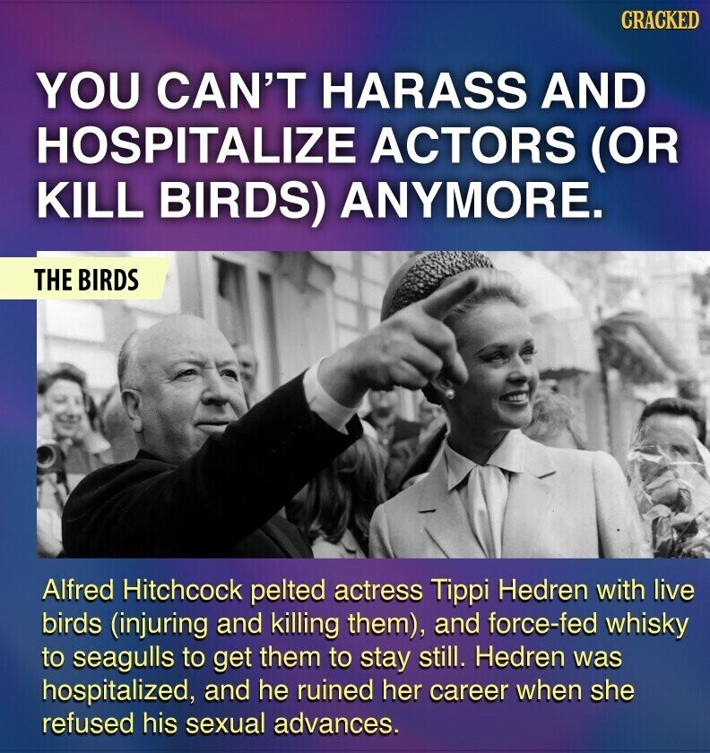 CRACKED YOU CAN'T HARASS AND HOSPITALIZE ACTORS (OR KILL BIRDS) ANYMORE. THE BIRDS Alfred Hitchcock pelted actress Tippi Hedren with live birds (injuring and killing them), and force-fed whisky to seagulls to get them to stay still. Hedren was hospitalized, and he ruined her career when she refused his sexual advances.