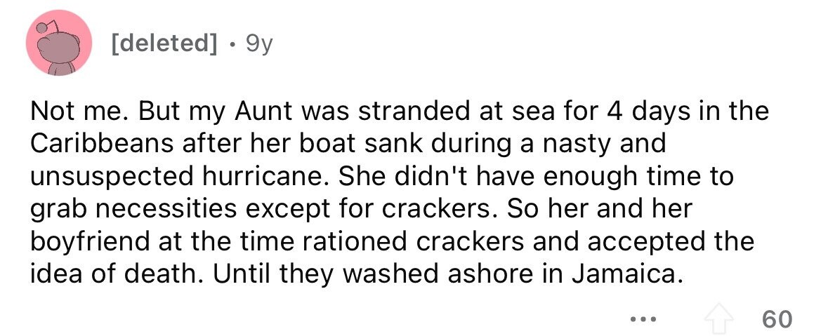 . 9y Not me. But my Aunt was stranded at sea for 4 days in the Caribbeans after her boat sank during a nasty and unsuspected hurricane. She didn't have enough time to grab necessities except for crackers. So her and her boyfriend at the time rationed crackers and accepted the idea of death. Until they washed ashore in Jamaica. ... 60