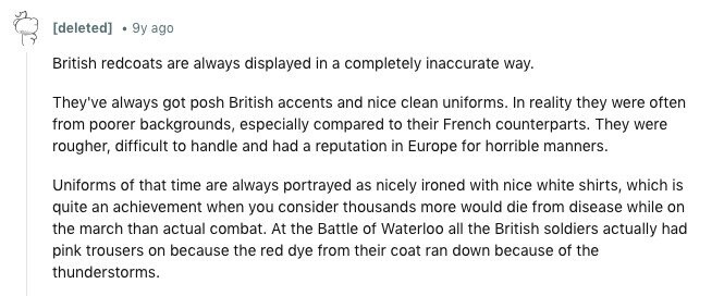 [deleted] 9y ago British redcoats are always displayed in a completely inaccurate way. They've always got posh British accents and nice clean uniforms. In reality they were often from poorer backgrounds, especially compared to their French counterparts. They were rougher, difficult to handle and had a reputation in Europe for horrible manners. Uniforms of that time are always portrayed as nicely ironed with nice white shirts, which is quite an achievement when you consider thousands more would die from disease while on the march than actual combat. At the Battle of Waterloo all the British soldiers actually had pink trousers 