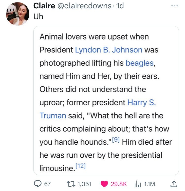 Claire @clairecdowns. 1d Uh Animal lovers were upset when President Lyndon В. Johnson was photographed lifting his beagles, named Him and Her, by their ears. Others did not understand the uproar; former president Harry S. Truman said, What the hell are the critics complaining about; that's how you handle hounds. (9] Him died after he was run over by the presidential limousine. [12] 67 1,051 29.8K 1.1M 