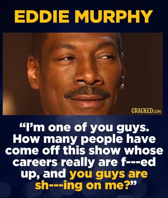 EDDIE MURPHY CRACKED.COM I'm one of you guys. How many people have come off this show whose careers really are f---ed up, and you guys are sh---ing on me?