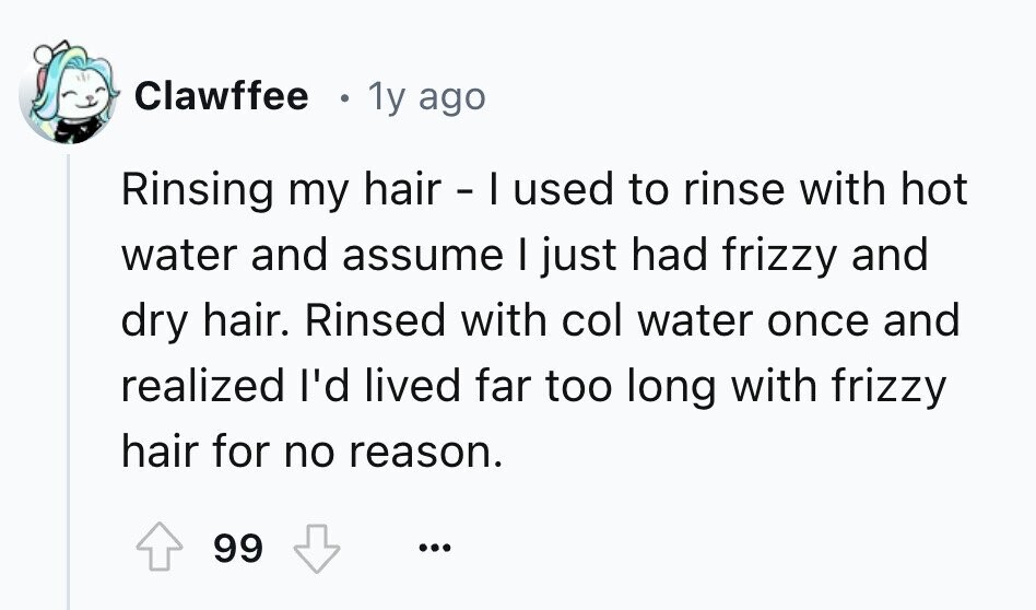 Clawffee 1y ago Rinsing my hair - I used to rinse with hot water and assume I just had frizzy and dry hair. Rinsed with col water once and realized I'd lived far too long with frizzy hair for no reason. 99 ...