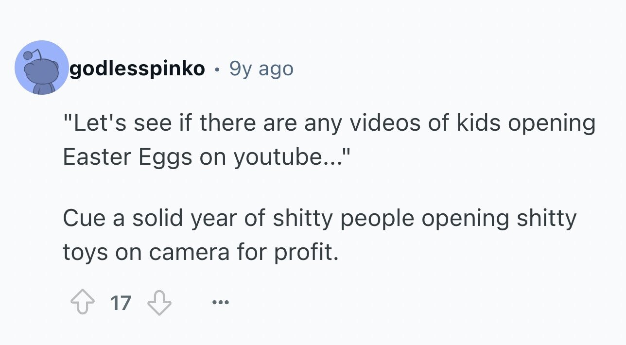 godlesspinko . 9y ago Let's see if there are any videos of kids opening Easter Eggs on youtube... Cue a solid year of shitty people opening shitty toys on camera for profit. 17 ...
