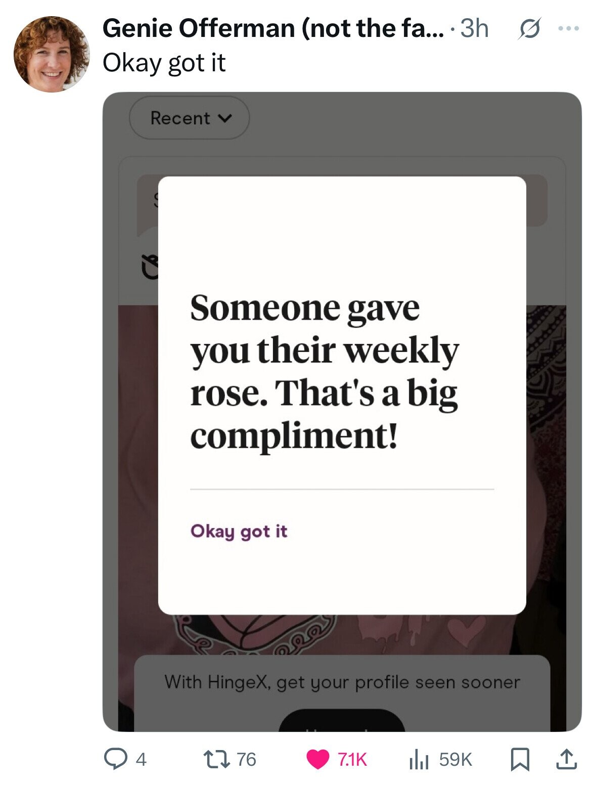 Genie Offerman (not the fa... 3h s ... Okay got it Recent Cb Someone gave you their weekly rose. That's a big compliment! Okay got it With HingeX, get your profile seen sooner 4 76 7.1K 59K