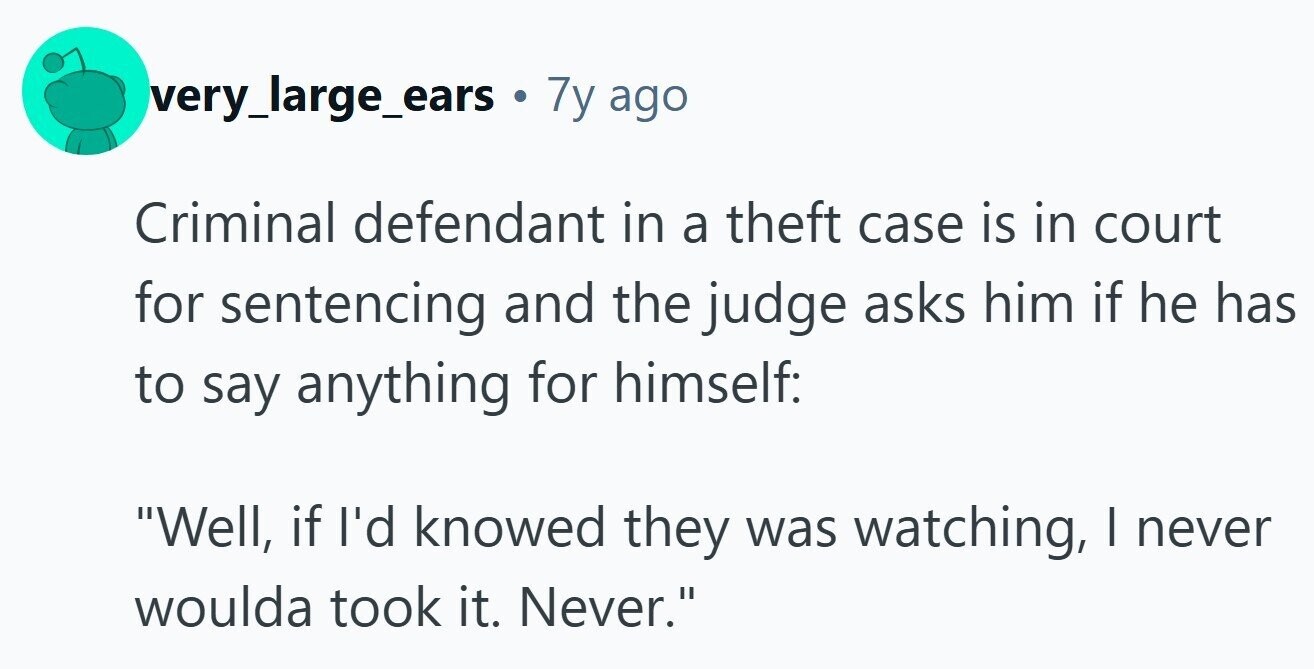 very_large_ears 7y ago Criminal defendant in a theft case is in court for sentencing and the judge asks him if he has to say anything for himself: Well, if I'd knowed they was watching, I never woulda took it. Never.