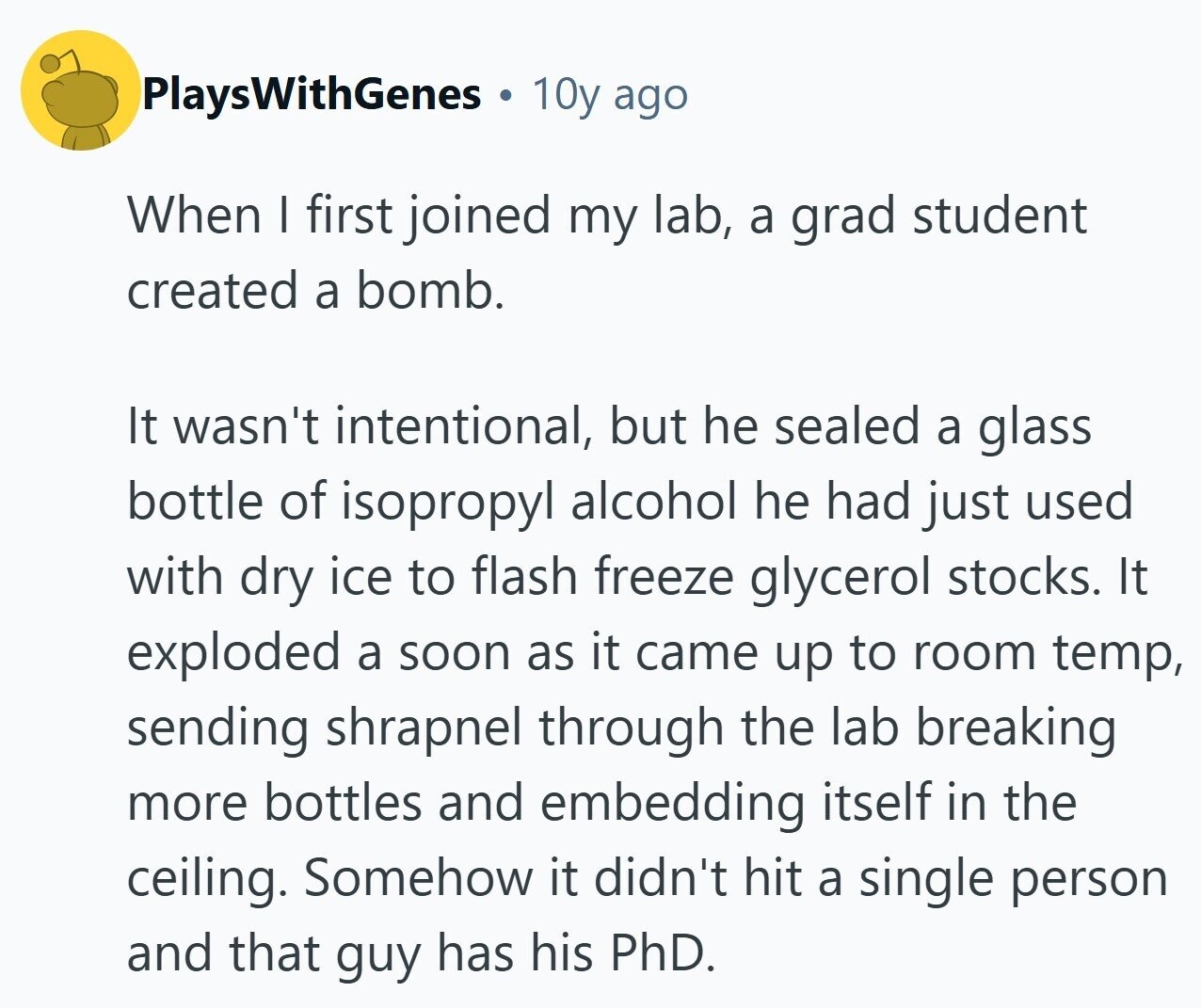 PlaysWithGenes 10y ago When I first joined my lab, a grad student created a bomb. It wasn't intentional, but he sealed a glass bottle of isopropyl alcohol he had just used with dry ice to flash freeze glycerol stocks. It exploded a soon as it came up to room temp, sending shrapnel through the lab breaking more bottles and embedding itself in the ceiling. Somehow it didn't hit a single person and that guy has his PhD.