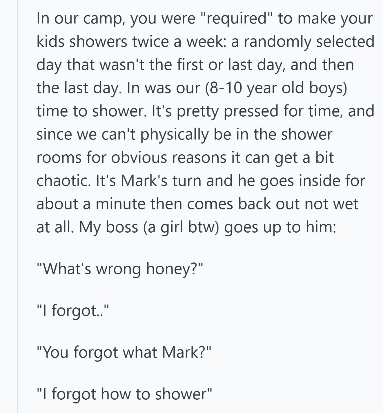 In our camp, you were required to make your kids showers twice a week: a randomly selected day that wasn't the first or last day, and then the last day. In was our (8-10 year old boys) time to shower. It's pretty pressed for time, and since we can't physically be in the shower rooms for obvious reasons it can get a bit chaotic. It's Mark's turn and he goes inside for about a minute then comes back out not wet at all. My boss (a girl btw) goes up to him: What's wrong honey? I forgot.. You forgot what