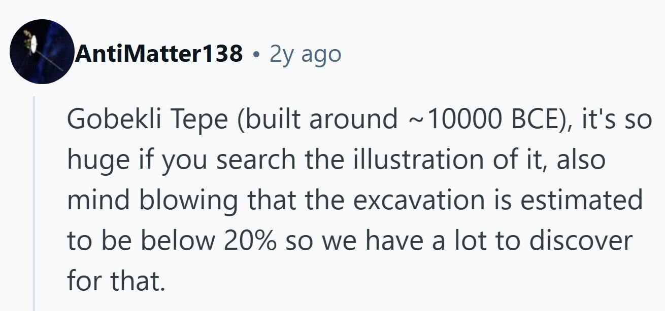 AntiMatter138 . 2y ago Gobekli Тере (built around ~10000 ВСЕ), it's so huge if you search the illustration of it, also mind blowing that the excavation is estimated to be below 20% so we have a lot to discover for that.