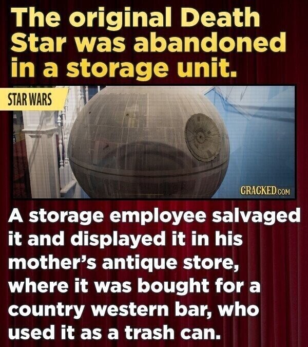 The original Death Star was abandoned in a storage unit. STAR WARS CRACKED.COM A storage employee salvaged it and displayed it in his mother's antique store, where it was bought for a country western bar, who used it as a trash can.