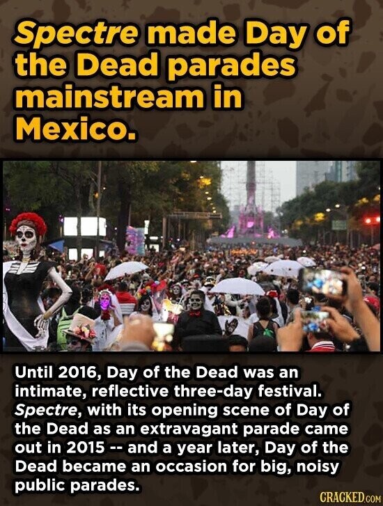 Spectre made Day of the Dead parades mainstream in Mexico. Until 2016, Day of the Dead was an intimate, reflective three-day festival. Spectre, with its opening scene of Day of the Dead as an extravagant parade came out in 2015 - and a year later, Day of the Dead became an occasion for big, noisy public parades. CRACKED.COM