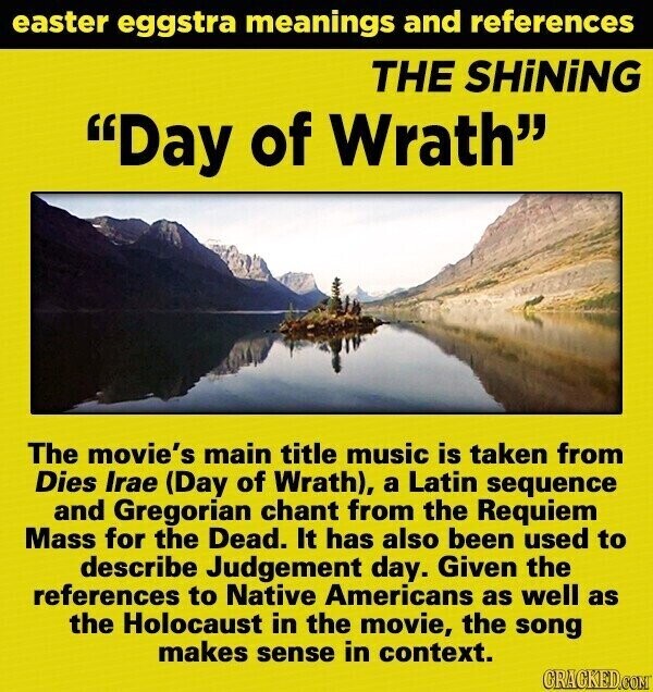 easter eggstra meanings and references THE SHiNiNG Day of Wrath The movie's main title music is taken from Dies Irae (Day of Wrath), a Latin sequence and Gregorian chant from the Requiem Mass for the Dead. It has also been used to describe Judgement day. Given the references to Native Americans as well as the Holocaust in the movie, the song makes sense in context. GRACKED.COM