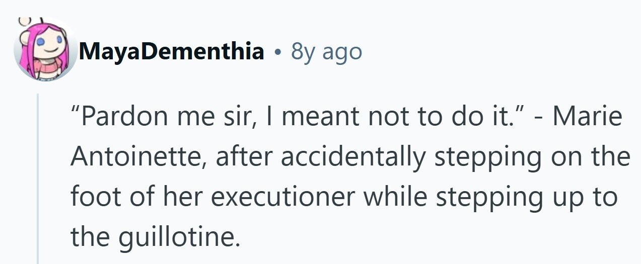 MayaDementhia . 8y ago Pardon me sir, I meant not to do it. - Marie Antoinette, after accidentally stepping on the foot of her executioner while stepping up to the guillotine. 