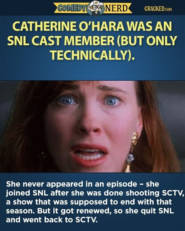 COMEDY NERD CRACKED.COM CATHERINE O'HARA WAS AN SNL CAST MEMBER (BUT ONLY TECHNICALLY). She never appeared in an episode - she joined SNL after she was done shooting SCTV, a show that was supposed to end with that season. But it got renewed, so she quit SNL and went back to SCTV.
