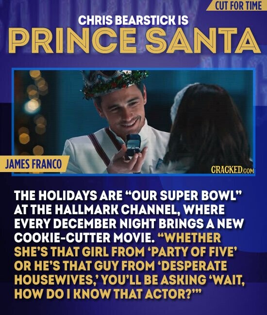 CUT FOR TIME CHRIS BEARSTICK IS PRINCE SANTA JAMES FRANCO CRACKED.COM THE HOLIDAYS ARE OUR SUPER BOWL AT THE HALLMARK CHANNEL, WHERE EVERY DECEMBER NIGHT BRINGS A NEW COOKIE-CUTTE MOVIE. WHETHER SHE'S THAT GIRL FROM 'PARTY OF FIVE' OR HE'S THAT GUY FROM 'DESPERATE HOUSEWIVES, YOU'LL BE ASKING 'WAIT, HOW DO I KNOW THAT ACTOR?