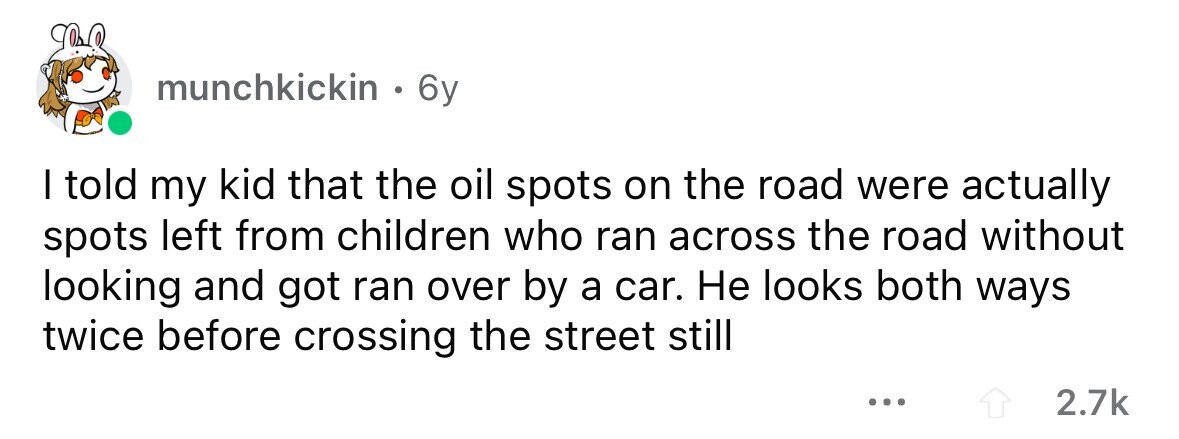 munchkickin . 6y I told my kid that the oil spots on the road were actually spots left from children who ran across the road without looking and got ran over by a car. Не looks both ways twice before crossing the street still ... 2.7k