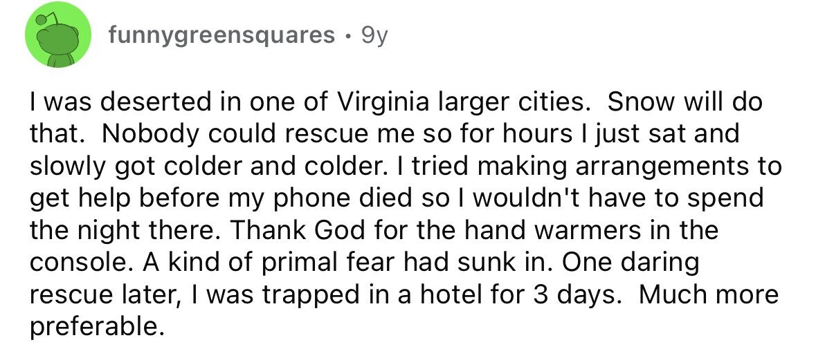 funnygreensquares. 9y I was deserted in one of Virginia larger cities. Snow will do that. Nobody could rescue me so for hours I just sat and slowly got colder and colder. I tried making arrangements to get help before my phone died so I wouldn't have to spend the night there. Thank God for the hand warmers in the console. A kind of primal fear had sunk in. One daring rescue later, I was trapped in a hotel for 3 days. Much more preferable.