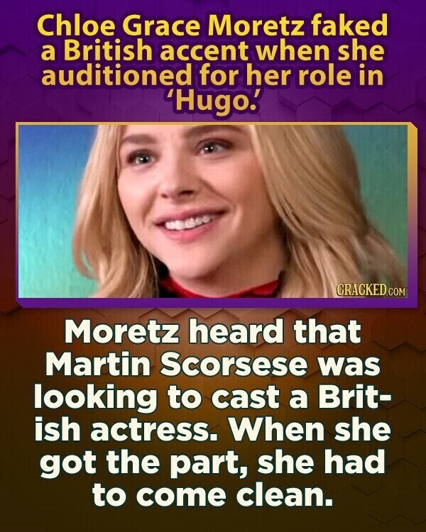 Chloe Grace Moretz faked a British accent when she auditioned for her role in 'Hugo.' CRACKED.COM Moretz heard that Martin Scorsese was looking to cast a Brit- ish actress. When she got the part, she had to come clean.