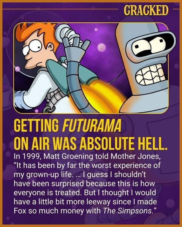 CRACKED GETTING FUTURAMA ON AIR WAS ABSOLUTE HELL. In 1999, Matt Groening told Mother Jones, It has been by far the worst experience of my grown-up life. ... I guess I shouldn't have been surprised because this is how everyone is treated. But I thought I would have a little bit more leeway since I made Fox so much money with The Simpsons.
