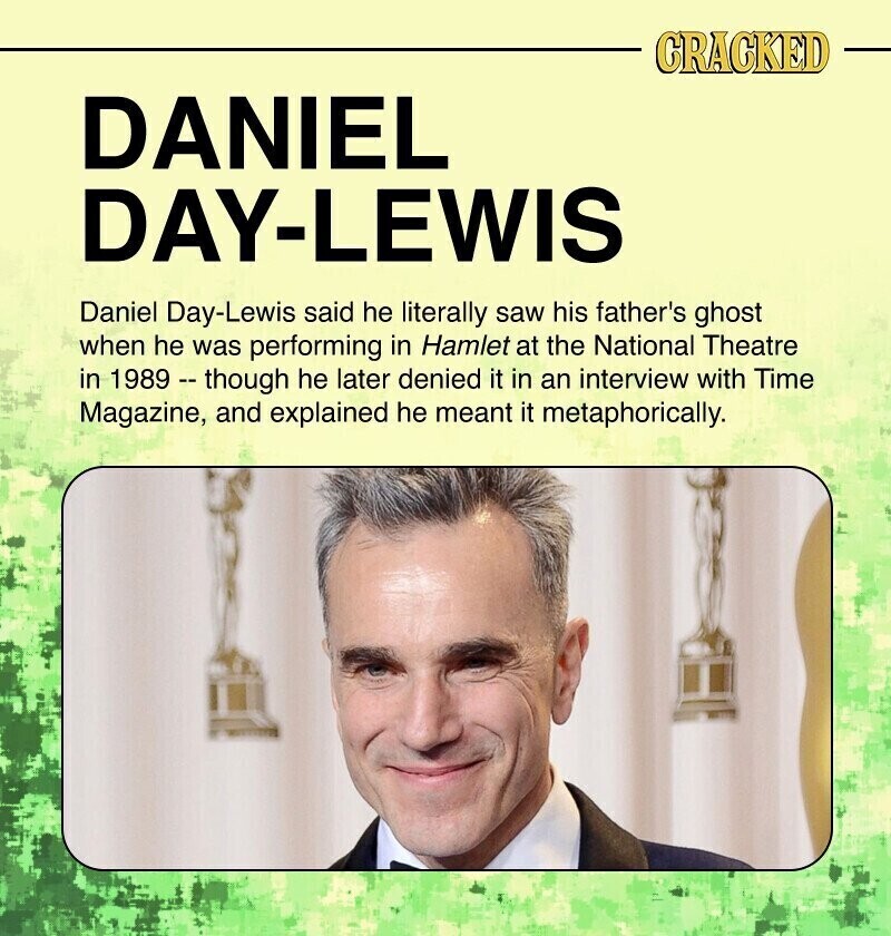 CRACKED DANIEL DAY-LEWIS Daniel Day-Lewis said he literally saw his father's ghost when he was performing in Hamlet at the National Theatre in 1989 - though he later denied it in an interview with Time Magazine, and explained he meant it metaphorically.