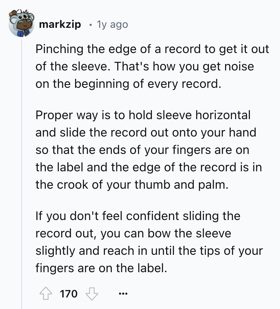 markzip 1y ago Pinching the edge of a record to get it out of the sleeve. That's how you get noise on the beginning of every record. Proper way is to hold sleeve horizontal and slide the record out onto your hand so that the ends of your fingers are on the label and the edge of the record is in the crook of your thumb and palm. If you don't feel confident sliding the record out, you can bow the sleeve slightly and reach in until the tips of your fingers are on the label. 170 ...