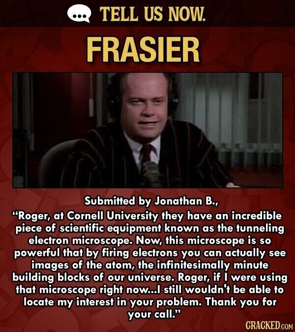 ... TELL US NOW. FRASIER Submitted by Jonathan В., Roger, at Cornell University they have an incredible piece of scientific equipment known as the tunneling electron microscope. Now, this microscope is so powerful that by firing electrons you can actually see images of the atom, the infinitesimally minute building blocks of our universe. Roger, if I were using that microscope right now...I still wouldn't be able to locate my interest in your problem. Thank you for your call. CRACKED.COM