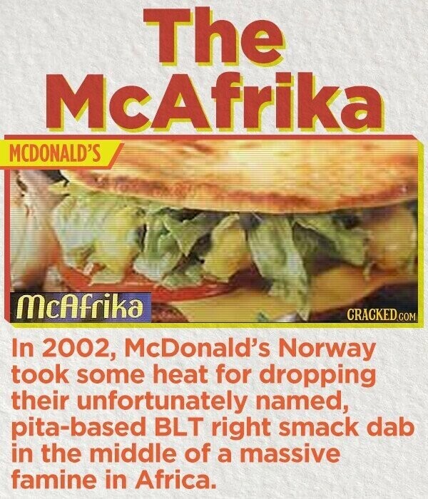 The McAfrika MCDONALD'S McAfrika CRACKED.COM In 2002, McDonald's Norway took some heat for dropping their unfortunately named, pita-based BLT right smack dab in the middle of a massive famine in Africa.