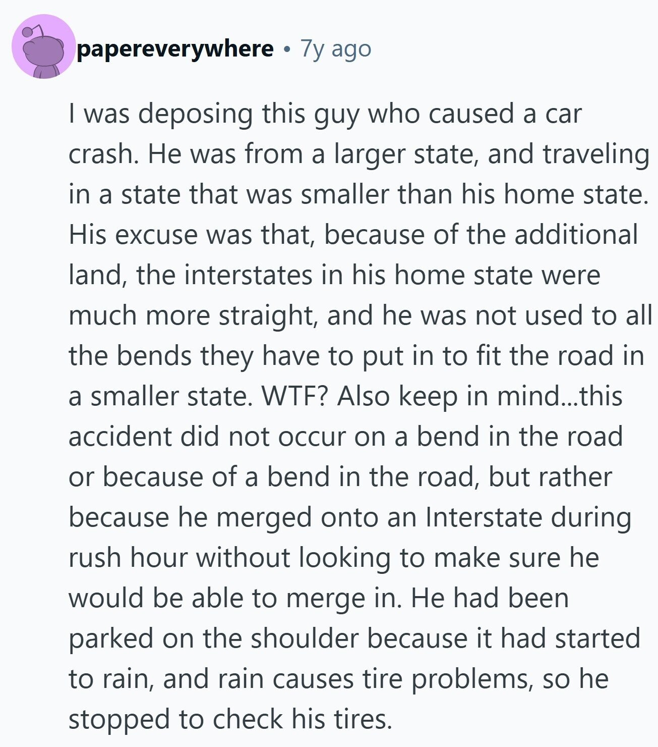papereverywhere 7y ago | was deposing this guy who caused a car crash. Не was from a larger state, and traveling in a state that was smaller than his home state. His excuse was that, because of the additional land, the interstates in his home state were much more straight, and he was not used to all the bends they have to put in to fit the road in a smaller state. WTF? Also keep in mind...this accident did not occur on a bend in the road or because of a bend in the road, but rather because he merged