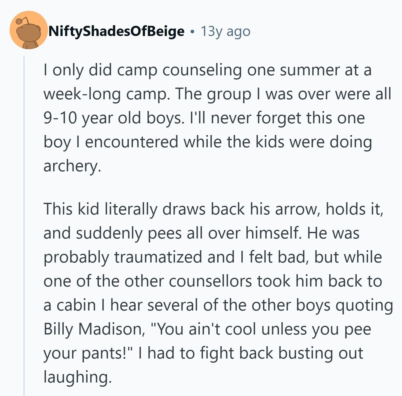 NiftyShadesOfBeige 13y ago I only did camp counseling one summer at a week-long camp. The group I was over were all 9-10 year old boys. I'll never forget this one boy I encountered while the kids were doing archery. This kid literally draws back his arrow, holds it, and suddenly pees all over himself. Не was probably traumatized and I felt bad, but while one of the other counsellors took him back to a cabin I hear several of the other boys quoting Billy Madison, You ain't cool unless you pee your pants! I had to fight back busting out