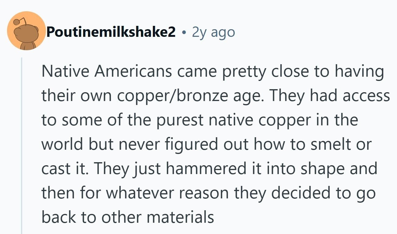 Poutinemilkshake2 . 2y ago Native Americans came pretty close to having their own copper/bronze age. They had access to some of the purest native copper in the world but never figured out how to smelt or cast it. They just hammered it into shape and then for whatever reason they decided to go back to other materials