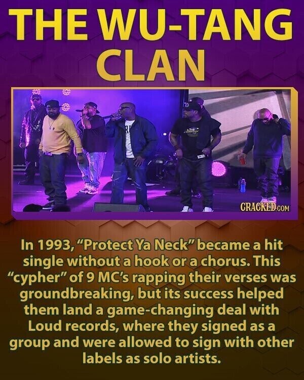 THE WU-TANG CLAN CRACKED.COM In 1993, Protect Ya Neck became a hit single without a hook or a chorus. This cypher of 9 MC's rapping their verses was groundbreaking, but its success helped them land a game-changing deal with Loud records, where they signed as a group and were allowed to sign with other labels as solo artists.