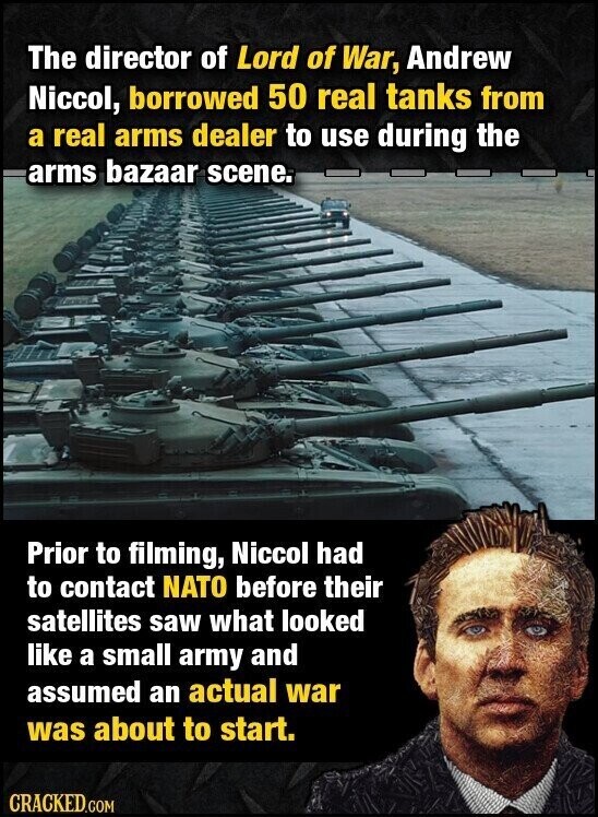 The director of Lord of War, Andrew Niccol, borrowed 50 real tanks from a real arms dealer to use during the arms bazaar scene. Prior to filming, Niccol had to contact NATO before their satellites saw what looked like a small army and assumed an actual war was about to start. CRACKED.COM