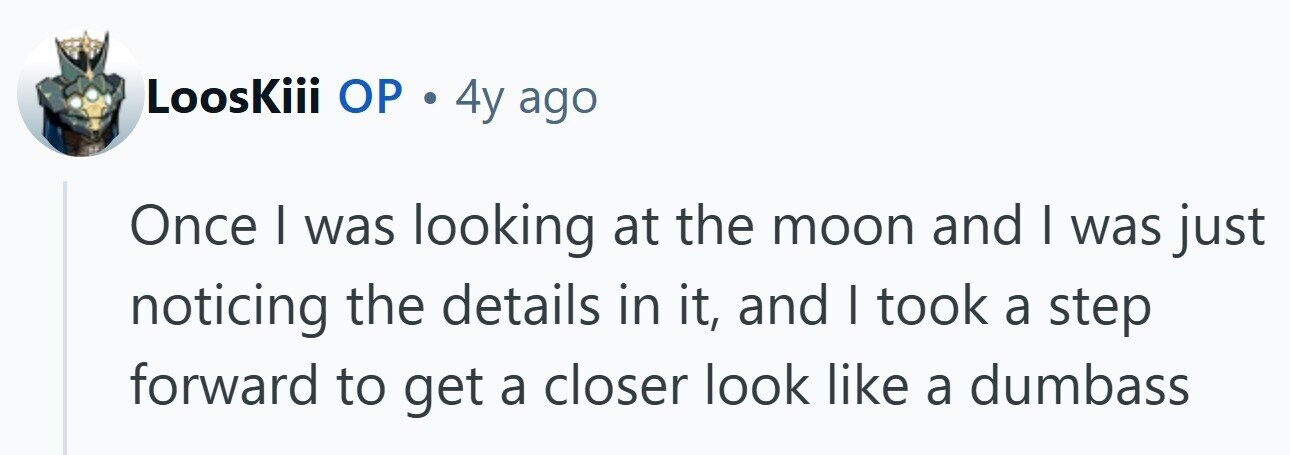 LoosKiii ОР . 4y ago Once I was looking at the moon and | was just noticing the details in it, and I took a step forward to get a closer look like a dumbass 